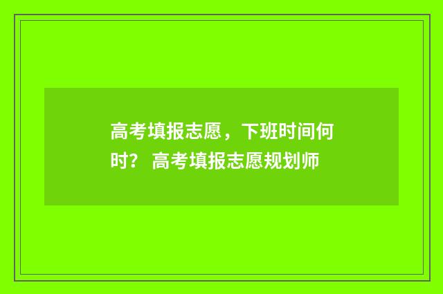 高考填报志愿，下班时间何时？ 高考填报志愿规划师