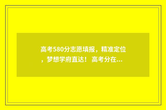 高考580分志愿填报，精准定位，梦想学府直达！ 高考分在580左右读什么学校