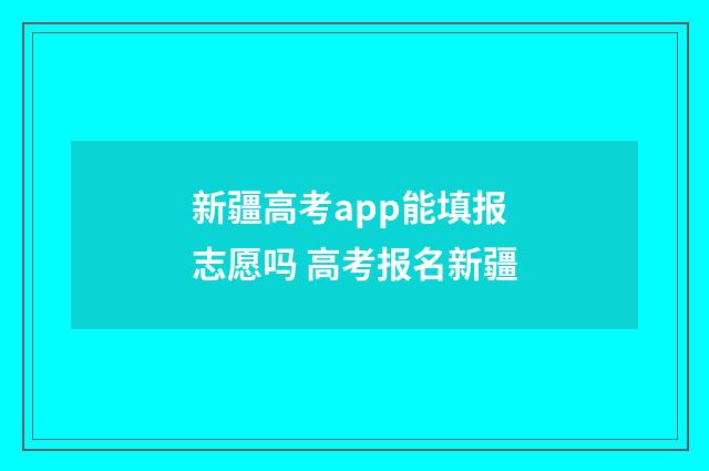 新疆高考app能填报志愿吗 高考报名新疆