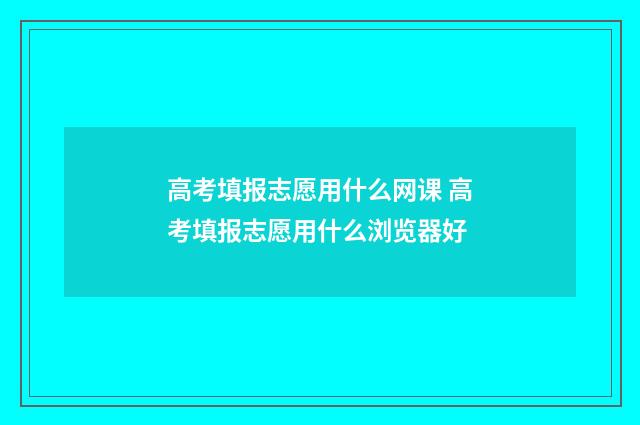 高考填报志愿用什么网课 高考填报志愿用什么浏览器好