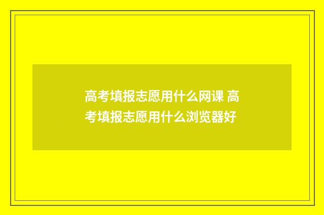 高考填报志愿用什么网课 高考填报志愿用什么浏览器好