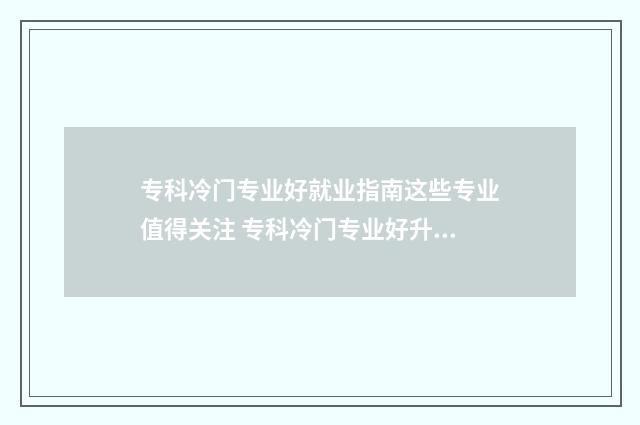 专科冷门专业好就业指南这些专业值得关注 专科冷门专业好升本吗