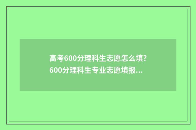 高考600分理科生志愿怎么填？600分理科生专业志愿填报指南 理科高考600分算高吗