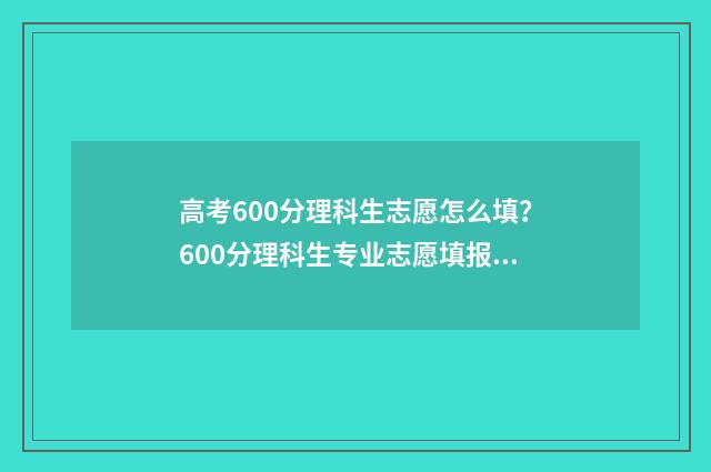 高考600分理科生志愿怎么填？600分理科生专业志愿填报指南 理科高考600分算高吗