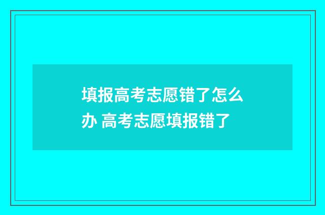填报高考志愿错了怎么办 高考志愿填报错了