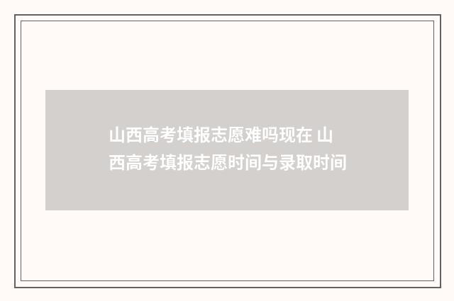 山西高考填报志愿难吗现在 山西高考填报志愿时间与录取时间