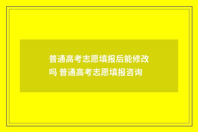 普通高考志愿填报后能修改吗 普通高考志愿填报咨询