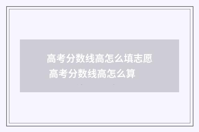 高考分数线高怎么填志愿 高考分数线高怎么算