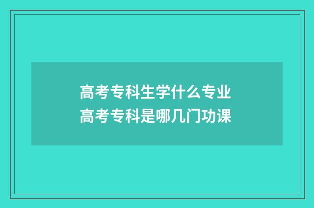 高考专科生学什么专业 高考专科是哪几门功课