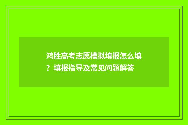 鸿胜高考志愿模拟填报怎么填？填报指导及常见问题解答