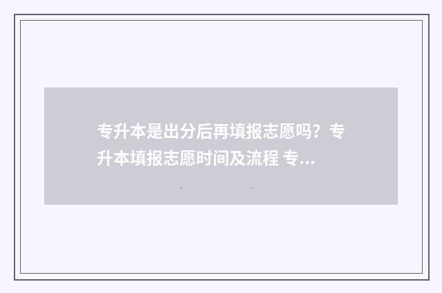 专升本是出分后再填报志愿吗？专升本填报志愿时间及流程 专升本是出分后报学校吗