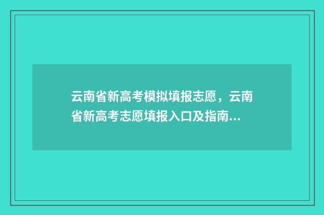云南省新高考模拟填报志愿，云南省新高考志愿填报入口及指南 云南省高考一模