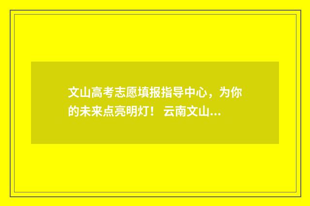 文山高考志愿填报指导中心，为你的未来点亮明灯！ 云南文山高考