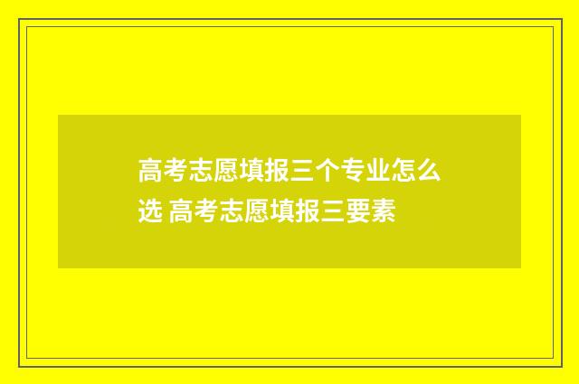 高考志愿填报三个专业怎么选 高考志愿填报三要素