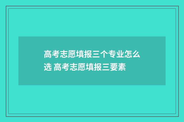 高考志愿填报三个专业怎么选 高考志愿填报三要素