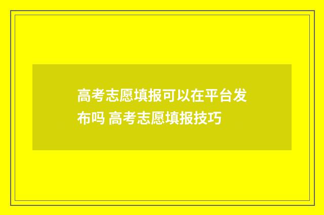 高考志愿填报可以在平台发布吗 高考志愿填报技巧