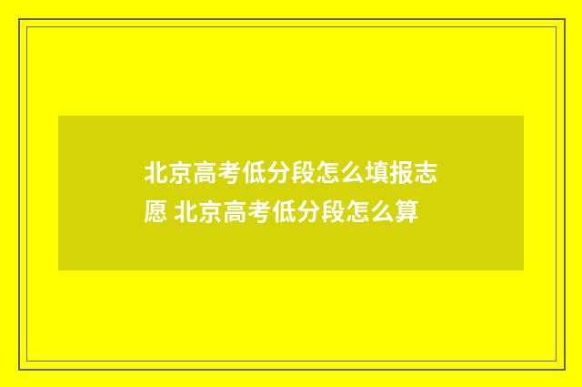 北京高考低分段怎么填报志愿 北京高考低分段怎么算