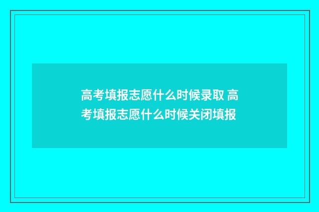 高考填报志愿什么时候录取 高考填报志愿什么时候关闭填报