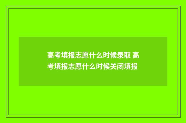 高考填报志愿什么时候录取 高考填报志愿什么时候关闭填报