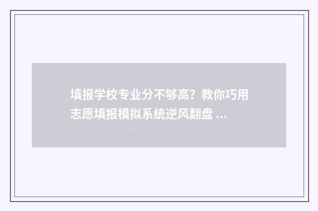 填报学校专业分不够高？教你巧用志愿填报模拟系统逆风翻盘 学校分和专业分