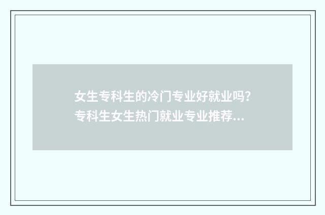 女生专科生的冷门专业好就业吗？专科生女生热门就业专业推荐及前景分析 读专科的女生