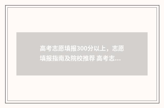 高考志愿填报300分以上，志愿填报指南及院校推荐 高考志愿填报30个平行志愿怎么填