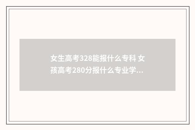 女生高考328能报什么专科 女孩高考280分报什么专业学校好