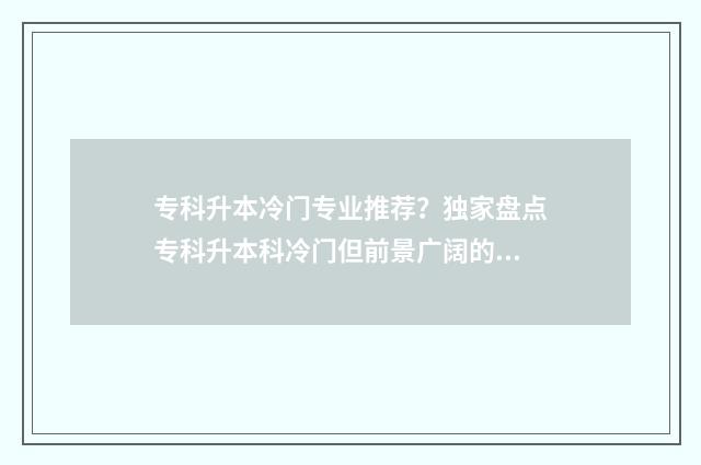 专科升本冷门专业推荐？独家盘点专科升本科冷门但前景广阔的专业领域 专升本的冷门专业