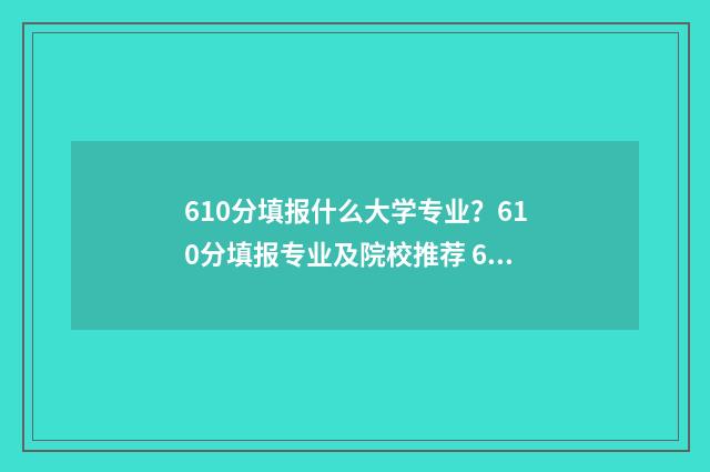610分填报什么大学专业？610分填报专业及院校推荐 610分填报什么大学比较好