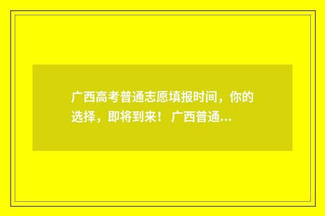 广西高考普通志愿填报时间，你的选择，即将到来！ 广西普通高考信息服务平台