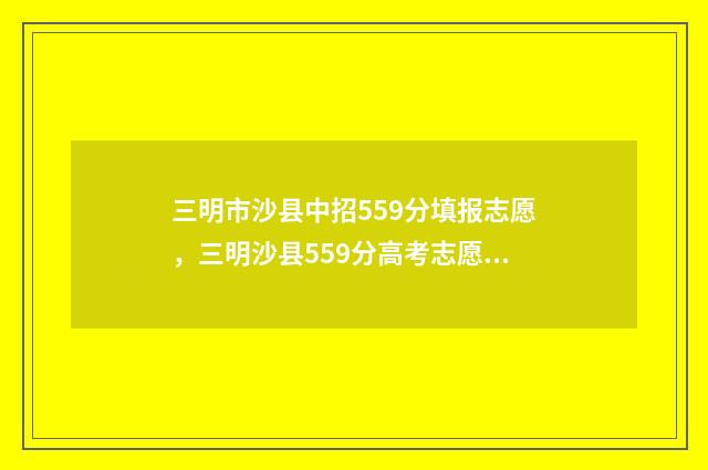 三明市沙县中招559分填报志愿，三明沙县559分高考志愿填报指南 三明市沙县中招办电话