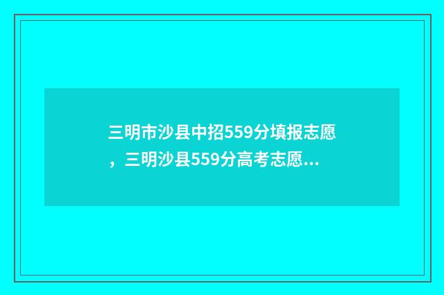 三明市沙县中招559分填报志愿，三明沙县559分高考志愿填报指南 三明市沙县中招办电话