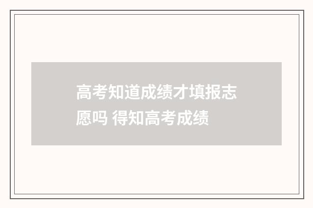 高考知道成绩才填报志愿吗 得知高考成绩