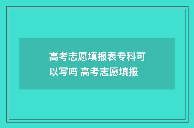 高考志愿填报表专科可以写吗 高考志愿填报