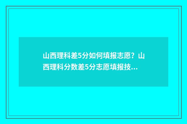 山西理科差5分如何填报志愿？山西理科分数差5分志愿填报技巧 山西理科567分