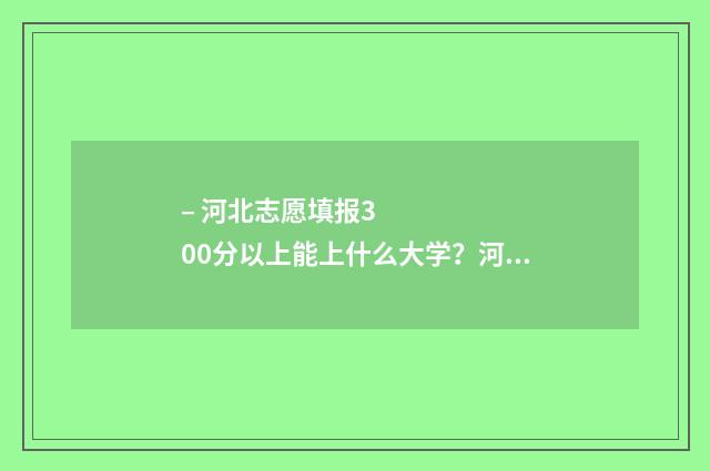 – 河北志愿填报300分以上能上什么大学？河北300分大学专业推荐 河北志愿服务网·志愿河北官网