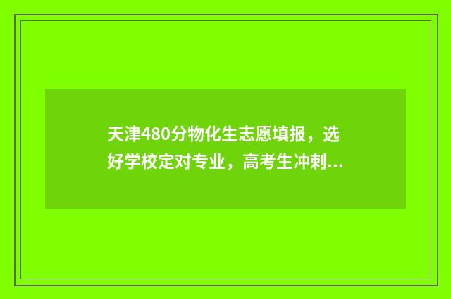 天津480分物化生志愿填报，选好学校定对专业，高考生冲刺名校！ 天津物化生2020高考