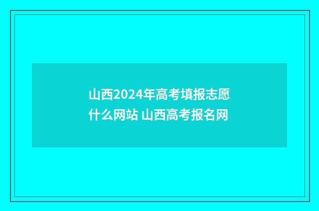 山西2024年高考填报志愿什么网站 山西高考报名网
