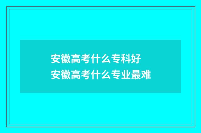 安徽高考什么专科好 安徽高考什么专业最难