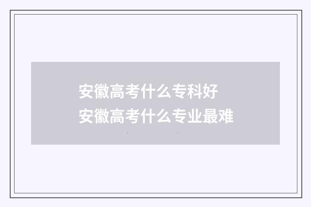 安徽高考什么专科好 安徽高考什么专业最难