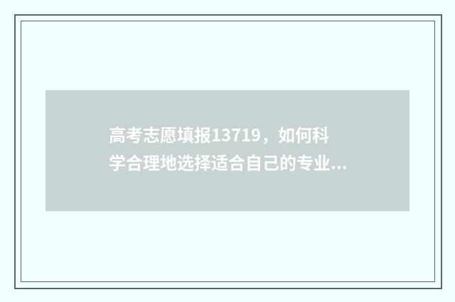 高考志愿填报13719，如何科学合理地选择适合自己的专业和学校？ 高考志愿填报app