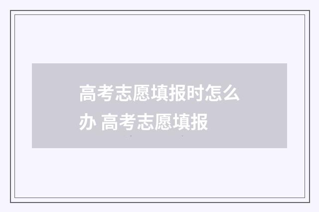 高考志愿填报时怎么办 高考志愿填报