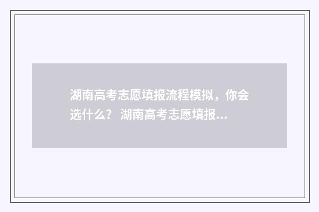 湖南高考志愿填报流程模拟，你会选什么？ 湖南高考志愿填报是平行志愿还是顺序志愿
