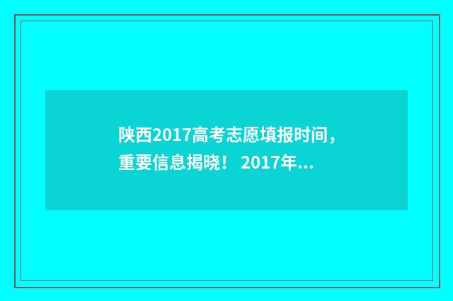 陕西2017高考志愿填报时间，重要信息揭晓！ 2017年陕西省高考分数线是多少