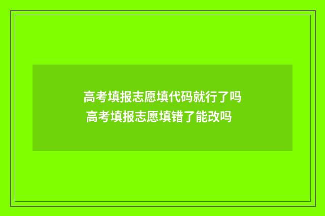 高考填报志愿填代码就行了吗 高考填报志愿填错了能改吗