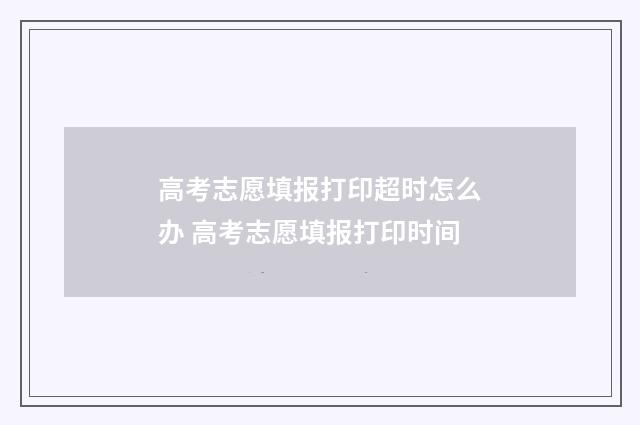 高考志愿填报打印超时怎么办 高考志愿填报打印时间