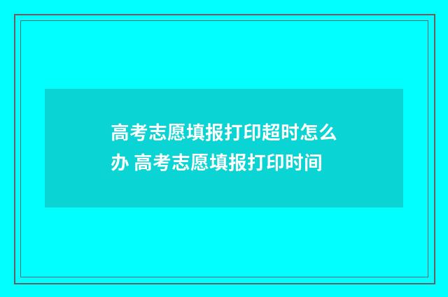 高考志愿填报打印超时怎么办 高考志愿填报打印时间