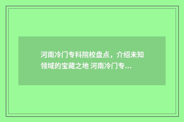 河南冷门专科院校盘点，介绍未知领域的宝藏之地 河南冷门专科院校排行榜