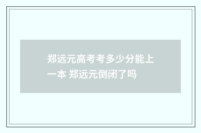 郑远元高考考多少分能上一本 郑远元倒闭了吗