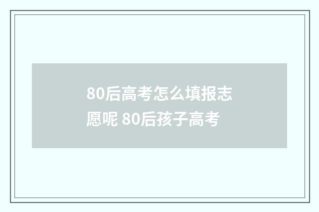 80后高考怎么填报志愿呢 80后孩子高考